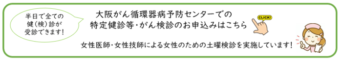 大阪がん循環器病予防センターでの特定健診等 がん検診のお申込みはこちら 半日で全ての 健(検)診が 受診できます。女性医師・女性技師による女性のための土曜検診を実施しています。