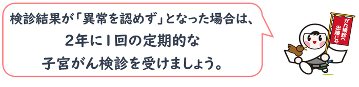 検診結果が「異常を認めず」となった場合は、 2年に1回の定期的な 子宮がん検診を受けましょう。