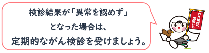 検診結果が「異常を認めず」 となった場合は、 定期的ながん検診を受けましょう。