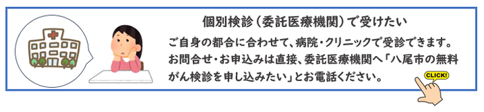 個別検診（委託医療機関）で受けたい。ご自身の都合に合わせて、病院・クリニックで受診できます。お問合せ・お申込みは直接、委託医療機関へ「八尾市の無料がん検診を申し込みたい」とお電話ください。