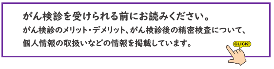 がん検診を受けられる前にお読みください。 がん検診のメリット・デメリット、がん検診後の精密検査について、個人情報の取扱いなどの情報を掲載しています。