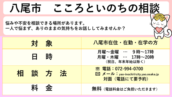 こころといのちの相談。対象は八尾市在住、在勤、在学の方。日時は月曜から金曜日の9時から17時まで。月曜日と木曜日のみ20時まで。相談方法は電話、メール、対面（対面は電話にて要予約）料金は無料です。（電話料金はご負担いただきます。）