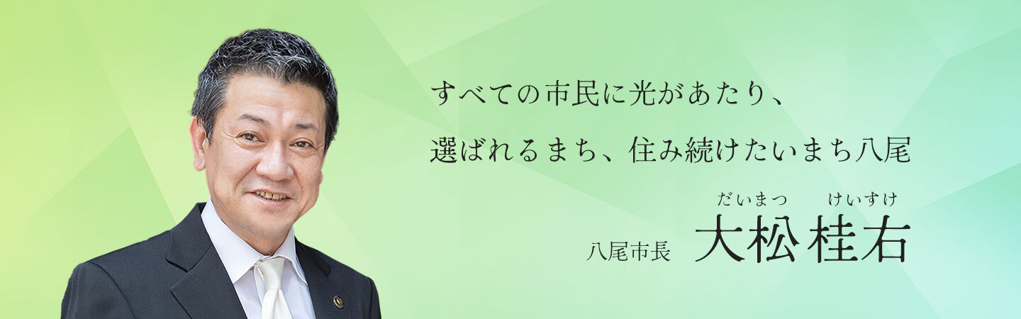 すべての市民に光があたり、選ばれるまち、住み続けたいまち八尾　八尾市長　大松 桂右（だいまつ　けいすけ）