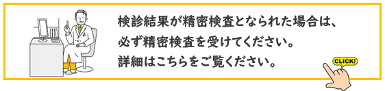 検診結果が精密検査となられた場合は、 必ず精密検査を受けてください。 詳細はこちらをご覧ください。