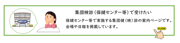 保健センターなどで実施する集団検診を受けたい。　保健センターなどで実施する集団検診の案内ページです。会場や日程を掲載しています。