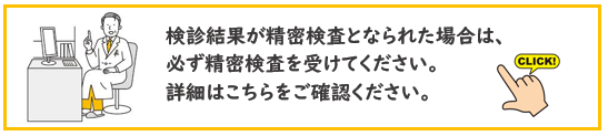 検診結果が精密検査となられた場合は、 必ず精密検査を受けてください。 詳細はこちらをご確認ください。