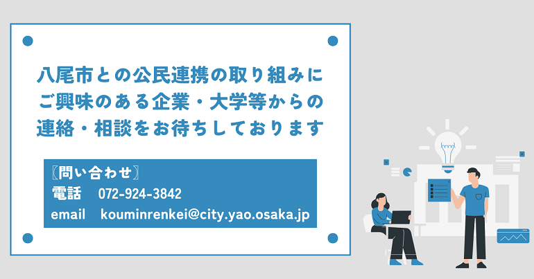 八尾市との公民連携の取り組みにご興味のある企業・大学等からの連絡・相談をお待ちしております。  問い合わせ先は、電話：072-924-3842、email：kouminrenkei@city.yao.osaka.jp